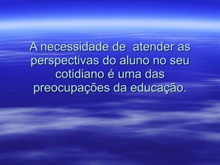 A necessidade de  atender as perspectivas do aluno no seu cotidiano é uma das preocupações da educação. 