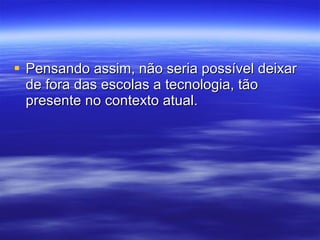Pensando assim, não seria possível deixar de fora das escolas a tecnologia, tão presente no contexto atual. 