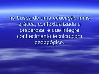 na busca de uma educação mais prática, contextualizada e prazerosa, e que integre conhecimento técnico com pedagógico. 