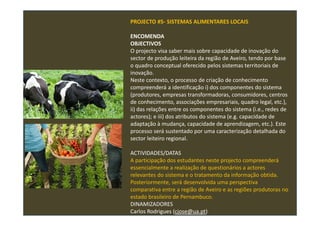 PROJECTO #5- SISTEMAS ALIMENTARES LOCAIS
ENCOMENDA
OBJECTIVOS
O projecto visa saber mais sobre capacidade de inovação do
sector de produção leiteira da região de Aveiro, tendo por base
o quadro conceptual oferecido pelos sistemas territoriais de
inovação.
Neste contexto, o processo de criação de conhecimento
compreenderá a identificação i) dos componentes do sistema
(produtores, empresas transformadoras, consumidores, centros
de conhecimento, associações empresariais, quadro legal, etc.),
ii) das relações entre os componentes do sistema (i.e., redes de
actores); e iii) dos atributos do sistema (e.g. capacidade de
adaptação à mudança, capacidade de aprendizagem, etc.). Este
processo será sustentado por uma caracterização detalhada do
sector leiteiro regional.
ACTIVIDADES/DATAS
A participação dos estudantes neste projecto compreenderá
essencialmente a realização de questionários a actores
relevantes do sistema e o tratamento da informação obtida.
Posteriormente, será desenvolvida uma perspectiva
comparativa entre a região de Aveiro e as regiões produtoras no
estado brasileiro de Pernambuco.
DINAMIZADORES
Carlos Rodrigues (cjose@ua.pt)
 