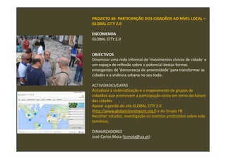PROJECTO #6- PARTICIPAÇÃO DOS CIDADÃOS AO NÍVEL LOCAL –
GLOBAL CITY 2.0
ENCOMENDA
GLOBAL CITY 2.0
OBJECTIVOS
Dinamizar uma rede informal de ‘movimentos cívicos de cidade’ e
um espaço de reflexão sobre o potencial destas formas
emergentes de ‘democracia de proximidade’ para transformar as
cidades e a vivência urbana no seu todo.
ACTIVIDADES/DATAS
Actualizar a sistematização e o mapeamento de grupos de
cidadãos que promovem a participação cívica em torno do futuro
das cidades
Apoiar a gestão do site GLOBAL CITY 2.0
(http://www.globalcitynetwork.org/) e do Grupo FB
Recolher estudos, investigação ou eventos produzidos sobre esta
temática;
DINAMIZADORES
José Carlos Mota (jcmota@ua.pt)
 