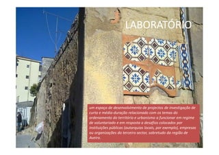 LABORATÓRIO
um espaço de desenvolvimento de projectos de investigação de
curta e média-duração relacionado com os temas do
ordenamento do território e urbanismo a funcionar em regime
de voluntariado e em resposta a desafios colocados por
instituições públicas (autarquias locais, por exemplo), empresas
ou organizações do terceiro sector, sobretudo da região de
Aveiro.
 