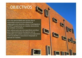 criar uma oportunidade para sermos úteis à
comunidade através de uma dinâmica de
colaboração entre docentes, alunos e investigadores
do DSCPT complementar ao trabalho desenvolvido
nas unidades curriculares;
fazer esforços para que esta experiência contribua
para o desenvolvimento de projectos com as
instituições que venham a associar-se ao laboratório
e com isso facilitar a vossa futura integração no
mercado de trabalho;
OBJECTIVOS
 