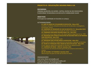 PROJECTO #1- DESLOCAÇÕES SEGURAS PARA A UA
ENCOMENDA
CÂMARA MUNICIPAL DE AVEIRO- CAPITAL JOVEM DA SEG RODOVIÁRIA
PLATAFORMA TECNOLÓGICA DA BICICLETA E MOBILIDADE SUAVE
OBJECTIVOS
Promoção da mobilidade em bicicleta no campus
ACTIVIDADES/DATAS
#1- BASE DE DADOS DE UTILIZADORES DE BICICLETAS - Março 2015
Conhecer o perfil dos utilizadores de bicicleta da UA (docentes, investigadores,
funcionários, alunos;
#2- CAMPANHA DE PROMOÇÃO DO USO DA BICICLETA E TC - Março/Abril 2015
Campanha de primavera para promoção de modos sustentáveis
#3- CAMPANHA PERCURSOS SEGUROS PARA A UA - Abril 2015
Campanha percursos seguros para a UA; Apoio logístico (segurança na rua - PSP)
#4- ORGANIZAR UMA VENDA DE BICICLETAS EM SEGUNDA-MÃO (E EM PRIMEIRA
COM DESCONTOS) - Maio 2015
Disponibilizar bicicletas de baixo-custo
#5- ORGANIZAR UMA OFICINA MÓVEL DE BICICLETAS - Maio 2015
Realizar oficina colectiva e colaborativa de manutenção e reparação de bicicletas
#6- SESSÃO DE FORMAÇÃO PARA ANDAR DE BICICLETA NA RUA - Maio 2015
Ensinar algumas regras para condução em bicicleta na cidade de Aveiro
#7- CAMPANHA DE IDEIAS – OPB-UA- Setembro 2015
Com proveitos da venda de bicicletas gerar OP para projectos de bicicleta no
campus
#8- KIT CALOIRO / KIT ERASMUS- Setembro 2015
Oferta de guia de apoio ao andar de bicicleta em Aveiro
DINAMIZADORES
José Carlos Mota (jcmota@ua.pt)
Frederico Moura e Sá (fredericomsa@ua.pt)
Gonçalo Santinha (g.santinha@ua.pt)
 