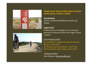 PROJECTO #4- REDE DE PERCURSOS CICLÁVEIS
ENTRE VAGOS, ILHAVO E AVEIRO
ENCOMENDA
GETIN - PLANO ESTRATÉGICO ÍLHAVO E DE
VAGOS
OBJECTIVOS
Critérios para a concepção de uma rede de
percursos cicláveis de lazer entre Vagos, Ílhavo
e Aveiro
ACTIVIDADES/DATAS
#1- Identificar e mapear elementos naturais –
Março a Junho 2015
#2- Pesquisa de boas práticas – Abril 2015
#3- Proposta de rede ciclável- Junho 2015
DINAMIZADORES
João Marques (jjmarques@ua.pt)
 