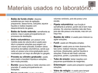 Materiais usados no laboratório:
 Balão de fundo chato: dissolve
substâncias por meio de agitação,
preparando, dessa forma, soluções; aquece
líquidos e realiza reações com
desprendimento de gases;
 Balão de fundo redondo: semelhante ao
anterior, mas é usado principalmente em
processos de destilação;
 Balão volumétrico: por possuir uma
medida exata de volume ele é usado para
diluir e preparar soluções que exigem um
volume com maior precisão. Existem vários
tamanhos de balões volumétricos, sendo que
cada um possui uma única graduação que é
mostrada por um traço de aferição no gargalo;
 Proveta ou cilindro graduado: usado
para medir e transferir líquidos e soluções,
sem muita precisão;
 Bureta: escoa líquidos e mede volumes com
precisão. É usada principalmente em
titulações;
volumes variáveis, pois ela possui uma
escala;
 Pipeta volumétrica: sua função é
semelhante à anterior, porém ela é bem mais
precisa. Os volumes medidos nela são fixos,
pois ela não possui uma escala, mas sim um
traço fixo;
 Bastão de vidro: é usado para misturar ou
agitar soluções;
 Funil: usado em filtrações simples;
 Béquer: usado para os mais diversos fins,
tais como: realizar misturas, reações
químicas, dissoluções, ganhar líquidos e
soluções. Pode-se até medir volumes
pequenos, porém, a precisão é mínima;
 Tubo de ensaio: testar reações com
pequenas quantidades de reagentes;
 Erlenmeyer: usado para preparar e guardar
soluções;
 Vidro de relógio: é usado para tampar
 