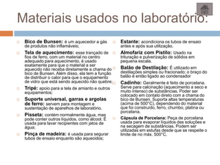 Materiais usados no laboratório:
 Bico de Bunsen: é um aquecedor a gás
de produtos não inflamáveis;
 Tela de aquecimento: esse trançado de
fios de ferro, com um material no centro
adequado para aquecimento, é usado
exatamente para que o material a ser
aquecido não receba diretamente a chama do
bico de Bunsen. Além disso, ela tem a função
de distribuir o calor para que o equipamento
de vidro que está sendo aquecido não quebre;
 Tripé: apoio para a tela de amianto e outros
equipamentos;
 Suporte universal, garras e argolas
de ferro: servem para montagem e
sustentação de aparelhos de laboratório.
 Pisseta: contém normalmente água, mas
pode conter outros líquidos, como álcool. É
usada para lavar recipientes com jatos de
água;
 Pinça de madeira: é usada para segurar
tubos de ensaio enquanto são aquecidos;
 Estante: acondiciona os tubos de ensaio
antes e após sua utilização.
 Almofariz com Pistilo: Usado na
trituração e pulverização de sólidos em
pequena escala.
 Balão de Destilação: É utilizado em
destilações simples ou fracionado; o braço do
balão é então ligado ao condensador
 Cadinho: Geralmente é feito de porcelana.
Serve para calcinação (aquecimento a seco e
muito intenso) de substâncias. Poder ser
colocado em contato direto com a chama do
bico de Bunsen. Suporta altas temperaturas
(acima de 500°C), dependendo do material
que foi construído, ferro, chumbo, platina ou
porcelana.
 Cápsula de Porcelana: Peça de porcelana
usada para evaporar líquidos das soluções e
na secagem de substâncias. Podem ser
utilizadas em estufas desde que se respeite o
limite de no máx. 500°C.
 