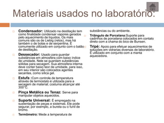 Materiais usados no laboratório:
 Condensador: Utilizado na destilação tem
como finalidade condensar vapores gerados
pelo aquecimento de líquidos. Os mais
comuns são os de Liebig (retos), mas há
também o de bolas e de serpentina. É
comumente utilizado em conjunto com o balão
de destilação.
 Dessecador: Usado para guardar
substâncias em atmosfera com baixo índice
de umidade. Nele se guardam substâncias
sólidas para secagem. Sua atmosfera interna
deve conter baixo teor de umidade, para isso,
em seu interior são colocados agentes
secantes, como sílica gel.
 Estufa :Com controle de temperatura
através de termostato é utilizada para a
secagem de material; costuma alcançar até
300°C.
 Pinça Metálica ou Tenaz: Serve para
manipular objetos aquecidos.
 Suporte Universal: É empregado na
sustentação de peças e sistemas. Ele pode
segurar, por exemplo, a bureta ou o funil de
bromo.
 Termômetro: Mede a temperatura de
substâncias ou do ambiente.
 Triângulo de Porcelana:Suporte para
cadinhos de porcelana colocados em contato
direto com a chama do bico de Bunsen.
 Tripé: Apoio para efetuar aquecimentos de
soluções em vidrarias diversas de laboratório.
É utilizado em conjunto com a manta
aquecedora.
 