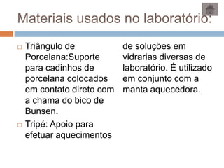 Materiais usados no laboratório:
 Triângulo de
Porcelana:Suporte
para cadinhos de
porcelana colocados
em contato direto com
a chama do bico de
Bunsen.
 Tripé: Apoio para
efetuar aquecimentos
de soluções em
vidrarias diversas de
laboratório. É utilizado
em conjunto com a
manta aquecedora.
 