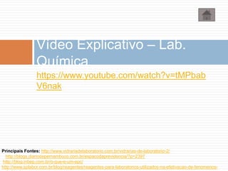 https://www.youtube.com/watch?v=tMPbab
V6nak
Vídeo Explicativo – Lab.
Química
Principais Fontes: http://www.vidrariadelaboratorio.com.br/vidrarias-de-laboratorio-2/
http://blogs.diariodepernambuco.com.br/espacodaprevidencia/?p=2397
http://blog.inbep.com.br/o-que-e-um-epc/
http://www.splabor.com.br/blog/reagentes/reagentes-para-laboratorios-utilizados-na-efetivacao-de-fenomenos-
 