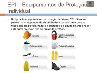 EPI – Equipamentos de Proteção
Individual
 Os tipos de equipamentos de proteção individual EPI utilizados
podem variar dependendo da atividade a ser realizada ou dos
riscos que ela poderá trazer a segurança e a saúde do trabalhador
e da parte do corpo que se pretende proteger.
 