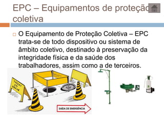 EPC – Equipamentos de proteção
coletiva
 O Equipamento de Proteção Coletiva – EPC
trata-se de todo dispositivo ou sistema de
âmbito coletivo, destinado à preservação da
integridade física e da saúde dos
trabalhadores, assim como a de terceiros.
 