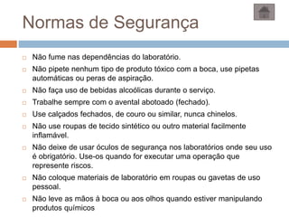 Normas de Segurança
 Não fume nas dependências do laboratório.
 Não pipete nenhum tipo de produto tóxico com a boca, use pipetas
automáticas ou peras de aspiração.
 Não faça uso de bebidas alcoólicas durante o serviço.
 Trabalhe sempre com o avental abotoado (fechado).
 Use calçados fechados, de couro ou similar, nunca chinelos.
 Não use roupas de tecido sintético ou outro material facilmente
inflamável.
 Não deixe de usar óculos de segurança nos laboratórios onde seu uso
é obrigatório. Use-os quando for executar uma operação que
represente riscos.
 Não coloque materiais de laboratório em roupas ou gavetas de uso
pessoal.
 Não leve as mãos à boca ou aos olhos quando estiver manipulando
produtos químicos
 
