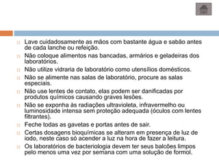  Lave cuidadosamente as mãos com bastante água e sabão antes
de cada lanche ou refeição.
 Não coloque alimentos nas bancadas, armários e geladeiras dos
laboratórios.
 Não utilize vidraria de laboratório como utensílios domésticos.
 Não se alimente nas salas de laboratório, procure as salas
especiais.
 Não use lentes de contato, elas podem ser danificadas por
produtos químicos causando graves lesões.
 Não se exponha às radiações ultravioleta, infravermelho ou
luminosidade intensa sem proteção adequada (óculos com lentes
filtrantes).
 Feche todas as gavetas e portas antes de sair.
 Certas dosagens bioquímicas se alteram em presença de luz de
iodo, neste caso só acender a luz na hora de fazer a leitura.
 Os laboratórios de bacteriologia devem ter seus balcões limpos
pelo menos uma vez por semana com uma solução de formol.
 