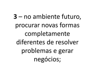 3 – No ambiente futuro,
procurar novas formas
completamente
diferentes de resolver
problemas e gerar
negócios;
 