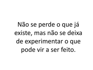 Não se perde o que já
existe, mas não se deixa
de experimentar o que
pode vir a ser feito.
 