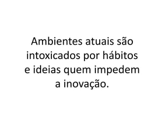 Ambientes atuais são
intoxicados por hábitos
e ideias quem impedem
a inovação.
 
