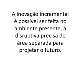 A inovação incremental
é possível ser feita no
ambiente presente, a
disruptiva precisa de
área separada para
projetar o futuro.
 
