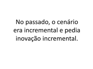 No passado, o cenário
era incremental e pedia
inovação incremental.
 