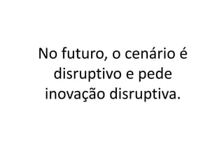 No futuro, o cenário é
disruptivo e pede
inovação disruptiva.
 