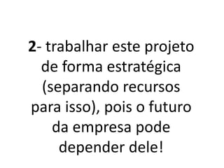 2- Trabalhar este
projeto de forma
estratégica (separando
recursos para isso), pois
o futuro da empresa
pode depender dele!
 