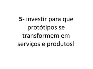 5- Investir para que
protótipos se
transformem em
serviços e produtos!
 
