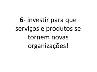 6- Investir para que
serviços e produtos se
tornem novas
organizações!
 