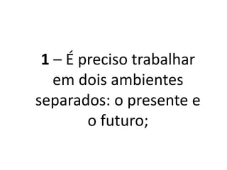 1 – É preciso trabalhar
em dois ambientes
separados: o presente e
o futuro;
 