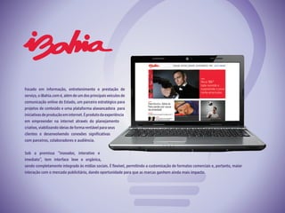 Focado em informação, entretenimento e prestação de
serviço, o iBahia.com é, além de um dosprincipais veículosde
comunicação online do Estado, um parceiro estratégico para
projetos de conteúdo e uma plataforma alavancadora para
iniciativasdeproduçãoeminternet.Éprodutodaexperiência
em empreender na internet através do planejamento
criativo,viabilizandoideiasdeformarentávelparaseus
clientes e desenvolvendo conexões significativas
com parceiros, colaboradores e audiência.
Sob a premissa “inovador, interativo e
imediato”, tem interface leve e orgânica,
sendo completamente integrado às mídias sociais. É flexível, permitindo a customização de formatos comerciais e, portanto, maior
interação com o mercado publicitário, dando oportunidade para que as marcas ganhem ainda mais impacto.
 
