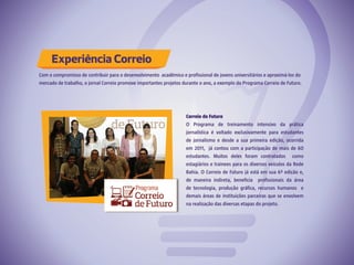 Experiência Correio
Correio de Futuro
O Programa de treinamento intensivo da prática
jornalística é voltado exclusivamente para estudantes
de jornalismo e desde a sua primeira edição, ocorrida
em 2011, já contou com a participação de mais de 60
estudantes. Muitos deles foram contratados como
estagiários e trainees para os diversos veículos da Rede
Bahia. O Correio de Futuro já está em sua 6ª edição e,
de maneira indireta, beneficia profissionais da área
de tecnologia, produção gráfica, recursos humanos e
demais áreas de instituições parceiras que se envolvem
na realização das diversas etapas do projeto.
Com o compromisso de contribuir para o desenvolvimento acadêmico e profissional de jovens universitários e aproximá-los do
mercado de trabalho, o jornal Correio promove importantes projetos durante o ano, a exemplo do Programa Correio de Futuro.
 