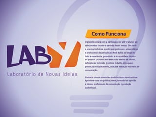 O projeto contará com a participação de até 12 alunos pré-
selecionados durante o período de seis meses. Eles terão
a orientação teórica e prática de professores universitários
e profissionais dos veículos da Rede Bahia ao longo de
toda a experiência, garantindo a alta qualidade técnica
do projeto. Os alunos vão exercitar o debate de pautas,
definição de conteúdo e notícia, trabalho em equipe,
produção multiplataforma, criação e inovação nos meios de
comunicação.
Conheça a nossa proposta e participe dessa oportunidade.
Aproxime-se de um público jovem, formador de opinião
e futuros profissionais de comunicação e produção
audiovisual.
Como Funciona
 