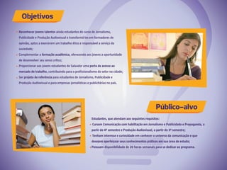 Reconhecer jovens talentos ainda estudantes do curso de Jornalismo,
Publicidade e Produção Audiovisual e transformá-los em formadores de
opinião, aptos a exercerem um trabalho ético e responsável a serviço da
sociedade;
Complementar a formação acadêmica, oferecendo aos jovens a oportunidade
de desenvolver seu senso crítico;
Proporcionar aos jovens estudantes de Salvador uma porta de acesso ao
mercado de trabalho, contribuindo para o profissionalismo do setor na cidade;
Ser projeto de referência para estudantes de Jornalismo, Publicidade e
Produção Audiovisual e para empresas jornalísticas e publicitárias no país.
Estudantes, que atendam aos seguintes requisitos:
Cursem Comunicação com habilitação em Jornalismo e Publicidade e Propaganda, a
partir do 4º semestre e Produção Audiovisual, a partir do 3º semestre;
Tenham interesse e curiosidade em conhecer o universo da comunicação e que
desejem aperfeiçoar seus conhecimentos práticos em sua área de estudo;
Possuam disponibilidade de 20 horas semanais para se dedicar ao programa.
Objetivos
Público-alvo
 