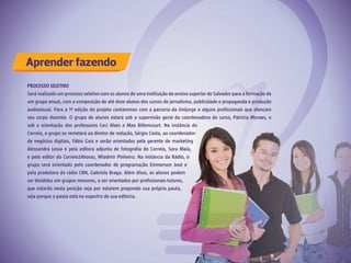 Aprender fazendo
PROCESSO SELETIVO
Será realizado um processo seletivo com os alunos de uma instituição de ensino superior de Salvador para a formação de
um grupo anual, com a composição de até doze alunos dos cursos de jornalismo, publicidade e propaganda e produção
audiovisual. Para a 1ª edição do projeto contaremos com a parceria da Unijorge e alguns profissionais que elencam
seu corpo docente. O grupo de alunos estará sob a supervisão geral da coordenadora do curso, Patrícia Moraes, e
sob a orientação dos professores Ceci Alves e Max Bittencourt. Na instância do
Correio, o grupo se remeterá ao diretor de redação, Sérgio Costa, ao coordenador
de negócios digitais, Fábio Gois e serão orientados pela gerente de marketing
Alessandra Lessa e pela editora adjunta de fotografia do Correio, Sora Maia,
e pelo editor do Correio24horas, Wladmir Pinheiro. Na instância da Rádio, o
grupo será orientado pelo coordenador de programação Emmerson José e
pela produtora da rádio CBN, Gabriela Braga. Além disso, os alunos podem
ser divididos em grupos menores, a ser orientados por profissionais-tutores,
que estarão nesta posição seja por estarem propondo sua própria pauta,
seja porque a pauta está no espectro de sua editoria.
 