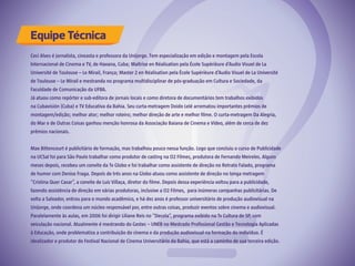 Equipe Técnica
Ceci Alves é jornalista, cineasta e professora da Unijorge. Tem especialização em edição e montagem pela Escola
Internacional de Cinema e TV, de Havana, Cuba; Maîtrise en Réalisation pela École Supérièure d’Audio Visuel de La
Université de Toulouse – Le Mirail, França; Master 2 en Réalisation pela École Supérièure d’Audio Visuel de La Université
de Toulouse – Le Mirail e mestranda no programa multidisciplinar de pós-graduação em Cultura e Sociedade, da
Faculdade de Comunicação da UFBA.
Já atuou como repórter e sub-editora de jornais locais e como diretora de documentários tem trabalhos exibidos
na Cubavisión (Cuba) e TV Educativa da Bahia. Seu curta-metragem Doido Lelé arrematou importantes prêmios de
montagem/edição; melhor ator; melhor roteiro; melhor direção de arte e melhor filme. O curta-metragem Da Alegria,
do Mar e de Outras Coisas ganhou menção honrosa da Associação Baiana de Cinema e Vídeo, além de cerca de dez
prêmios nacionais.
Max Bittencourt é publicitário de formação, mas trabalhou pouco nessa função. Logo que concluiu o curso de Publicidade
na UCSal foi para São Paulo trabalhar como produtor de casting na O2 Filmes, produtora de Fernando Meireles. Alguns
meses depois, recebeu um convite da Tv Globo e foi trabalhar como assistente de direção no Retrato Falado, programa
de humor com Denise Fraga. Depois de três anos na Globo atuou como assistente de direção no longa metragem
“Cristina Quer Casar”, a convite de Luiz Villaça, diretor do filme. Depois dessa experiência voltou para a publicidade,
fazendo assistência de direção em várias produtoras, inclusive a O2 Filmes, para inúmeras campanhas publicitárias. De
volta a Salvador, entrou para o mundo acadêmico, e há dez anos é professor universitário de produção audiovisual na
Unijorge, onde coordena um núcleo responsável por, entre outras coisas, produzir eventos sobre cinema e audiovisual.
Paralelamente às aulas, em 2006 foi dirigir Liliane Reis no “Decola”, programa exibido na Tv Cultura de SP, com
veiculação nacional. Atualmente é mestrando do Gestec – UNEB no Mestrado Profissional Gestão e Tecnologia Aplicadas
à Educação, onde problematiza a contribuição do cinema e da produção audiovisual na formação do indivíduo. É
idealizador e produtor do Festival Nacional de Cinema Universitário da Bahia, que está a caminho de sua terceira edição.
 