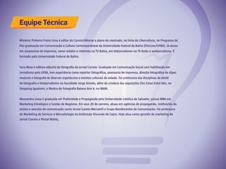 Equipe Técnica
 
Wladmir Pinheiro Freire Lima é editor do Correio24horas e aluno do mestrado, na linha de Cibercultura, no Programa de
Pós-graduação em Comunicação e Cultura Contemporâneas da Universidade Federal da Bahia (PósCom/UFBA). Já atuou
em assessorias de imprensa, como redator e roteirista na TV Bahia, em telejornalismo na TV Aratu e webjornalismo. É
formado pela Universidade Federal da Bahia.
Sora Maia é editora adjunta de fotografia do jornal Correio. Graduada em Comunicação Social com habilitação em
Jornalismo pela UFBA, tem experiência como repórter fotográfica, assessoria de imprensa, direção fotográfica de clipes
musicais e fotografa de diversos espetáculos e eventos culturais do estado. Foi professora das disciplinas de ateliê
de fotografia e fotojornalismo na Faculdade Jorge Amado, além de criadora das exposições Eles Estao Entre Nós, no
Shopping Iguatemi, e Mostra de Fotografia Baiana Ano 4, no MAM.
Alessandra Lessa é graduada em Publicidade e Propaganda pela Universidade Católica de Salvador, possui MBA em
Marketing Estratégico e Gestão de Negócios. Em seus 20 de carreira, atuou em agências de propaganda, instituições de
ensino e veículos de comunicação como Jornal Gazeta Mercantil e Grupo Bandeirantes de Comunicação. Foi professora
de Marketing de Serviços e Mercadologia na Instituição Visconde de Cayrú. Hoje atua como gerente de marketing do
Jornal Correio e Portal iBahia,
 