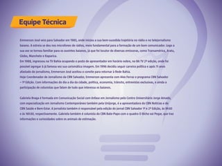Emmerson José veio para Salvador em 1985, onde iniciou a sua bem-sucedida trajetória no rádio e no telejornalismo
baiano. A estreia se deu nos microfones de rádios, meio fundamental para a formação de um bom comunicador. Logo a
sua voz se tornou familiar para os ouvintes baianos, já que foi locutor de diversas emissoras, como Transamérica, Aratu,
Globo, Manchete e Itaparica.
Em 1988, ingressou na TV Bahia ocupando o posto de apresentador em horário nobre, no BA TV 2ª edição, onde foi
possível agregar à já famosa voz sua carismática imagem. Em 1996 decidiu seguir carreira política e após 11 anos
afastado do jornalismo, Emmerson José aceitou o convite para retornar à Rede Bahia.
Hoje Coordenador de Jornalismo da CBN Salvador, Emmerson apresenta com Alex Ferraz o programa CBN Salvador
– 1ª Edição. Com informações do dia a dia da cidade, política, economia, trânsito, entrevistas exclusivas, e ainda a
participação de colunistas que falam de tudo que interessa os baianos.
Gabriela Braga é formada em Comunicação Social com ênfase em Jornalismo pelo Centro Universitário Jorge Amado,
com especialização em Jornalismo Contemporâneo também pela Unijorge, é a apresentadora do CBN Notícias e do
CBN Saúde e Bem-Estar. A jornalista também é responsável pela edição do jornal CBN Salvador 1ª e 2ª Edição, às 9h30
e às 16h30, respectivamente. Gabriela também é colunista do CBN Bate-Papo com o quadro O Bicho vai Pegar, que traz
informações e curiosidades sobre os animais de estimação.
Equipe Técnica
 