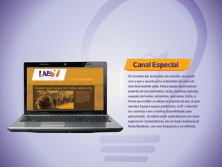Canal Especial
Os formatos das produções são variados, de acordo
com o que o assunto e/ou criatividade de como ele
será desenvolvido pede. Para a equipe de jornalismo
poderão ser documentários, ficção, matérias especiais,
esquetes de humor, entrevistas, web séries. Enfim, à
forma que melhor se adéque à proposta do que se quer
abordar. E para a equipe publicitária, os VT´s deverão
ter coerência com o briefing disponibilizado pelo
patrocinador. Os vídeos serão publicados em um canal
especial no Correio24horas, site de maior audiência do
Norte/Nordeste, com uma frequência a ser definida.
 