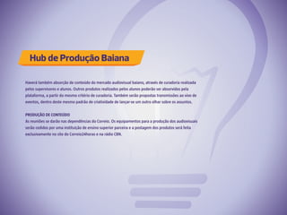 Hub de Produção Baiana
Haverá também absorção de conteúdo do mercado audiovisual baiano, através de curadoria realizada
pelos supervisores e alunos. Outros produtos realizados pelos alunos poderão ser absorvidos pela
plataforma, a partir do mesmo critério de curadoria. Também serão propostas transmissões ao vivo de
eventos, dentro deste mesmo padrão de criatividade de lançar-se um outro olhar sobre os assuntos.
PRODUÇÃO DE CONTEÚDO
As reuniões se darão nas dependências do Correio. Os equipamentos para a produção dos audiovisuais
serão cedidos por uma instituição de ensino superior parceira e a postagem dos produtos será feita
exclusivamente no site do Correio24horas e na rádio CBN.
 