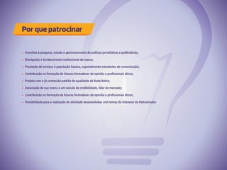 Por que patrocinar
Incentivo à pesquisa, estudo e aprimoramento de práticas jornalísticas e publicitárias;
Divulgação e fortalecimento institucional da marca;
Prestação de serviços à população baiana, especialmente estudantes de comunicação;
Contribuição na formação de futuros formadores de opinião e profissionais éticos;
Projeto com o já conhecido padrão de qualidade da Rede Bahia;
Associação da sua marca a um veículo de credibilidade, líder de mercado;
Contribuição na formação de futuros formadores de opinião e profissionais éticos;
Possibilidade para a realização de atividade desenvolvidas com temas de interesse do Patrocinador.
 