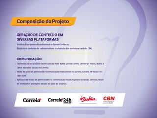 Composição do Projeto
GERAÇÃO DE CONTEÚDO EM
DIVERSAS PLATAFORMAS
Publicação de conteúdo audiovisual no Correio 24 Horas;
Exibição do conteúdo de radiojornalismo e cobertura dos bastidores na rádio CBN.
COMUNICAÇÃO
Chamadas para o projeto nos veículos da Rede Bahia (jornal Correio, Correio 24 Horas, iBahia e
CBN e nas redes sociais do Correio;
Mídia de apoio do patrocinador (comunicação institucional) no Correio, Correio 24 Horas e na
rádio CBN;
Aplicação da marca do patrocinador na comunicação visual do projeto (crachás, camisas, bloco
de anotações e plotagem da sala de apoio do projeto).
 