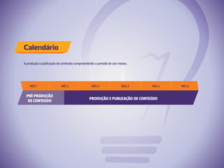 Calendário
A produção e publicação do conteúdo compreenderão o período de seis meses.
PRÉ-PRODUÇÃO
DE CONTEÚDO
PRODUÇÃO E PUBLICAÇÃO DE CONTEÚDO
MÊS 1 MÊS 2 MÊS 3 MÊS 4 MÊS 5 MÊS 6
 