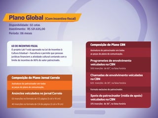 Plano Global (Com incentivo fiscal)
Disponibilidade: 02 cotas
Investimento: R$ 531.635,00
Período: 06 meses
Composição do Plano Jornal Correio
Assinatura do patrocinador em todas
as peças do plano de comunicação.
Anúncios veiculados no jornal Correio
02 inserções no formato de 1/2 página (5 col x 19 cm)
40 inserções no formato de 1/4 de página (3 col x 19 cm)
Composição do Plano CBN
Assinatura do patrocinador em todas
as peças do plano de comunicação.
Formato exclusivo do patrocinador.
Programetes de envolvimento
veiculados na CBN
Chamadas de envolvimento veiculadas
na CBN
500 inserções de 60’’, na faixa horária
625 inserções de 30’’, na faixa horária
Spots do patrocinador (mídia de apoio)
veiculados na CBN
375 inserções de 30’’, na faixa horária
LEI DE INCENTIVO FISCAL
O projeto Lab Y está aprovado na Lei de Incentivo à
Cultura Estadual – Fazcultura e permite que pessoas
jurídicas financiem a atividade cultural contando com o
limite de incentivo de 80% do valor patrocinado.
 