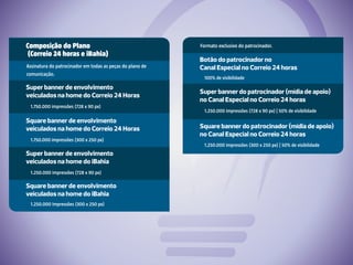 Formato exclusivo do patrocinador.
Botão do patrocinador no
Canal Especial no Correio 24 horas
100% de visibilidade
Square banner do patrocinador (mídia de apoio)
no Canal Especial no Correio 24 horas
1.250.000 impressões (300 x 250 px) | 50% de visibilidade
Super banner do patrocinador (mídia de apoio)
no Canal Especial no Correio 24 horas
1.250.000 impressões (728 x 90 px) | 50% de visibilidade
Composição do Plano
(Correio 24 horas e iBahia)
Assinatura do patrocinador em todas as peças do plano de
comunicação.
Super banner de envolvimento
veiculados na home do Correio 24 Horas
1.750.000 impressões (728 x 90 px)
Super banner de envolvimento
veiculados na home do iBahia
1.250.000 impressões (728 x 90 px)
Square banner de envolvimento
veiculados na home do Correio 24 Horas
1.750.000 impressões (300 x 250 px)
Square banner de envolvimento
veiculados na home do iBahia
1.250.000 impressões (300 x 250 px)
 