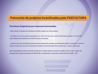 Patrocínio de projetos incentivados pelo FAZCULTURA
Premissas obrigatórias para empresas interessadas:
Estar inscrita no Cadastro de Contribuintes do ICMS e regular com o fisco estadual;
Contribuir com recursos próprios equivalentes a no mínimo 20% dos recursos totais direcionados ao projeto. Os outros 80%
serão utilizados como abatimento no ICMS da empresa interessada;
Fornecer uma carta de intenção de patrocínio para o proponente, assinada por representante legítimo e indicando os nomes do
projeto e proponente. Esta carta é desprovida de qualquer compromisso legal entre o proponente e a empresa interessada.
Após a apresentação da carta de intenção de patrocínio, o projeto seguirá no processo de análise técnica e, caso o projeto seja
aprovado pela Comissão Gerenciadora do FAZCULTURA, será publicada sua aprovação no Diário Oficial do Estado – DOE.
 