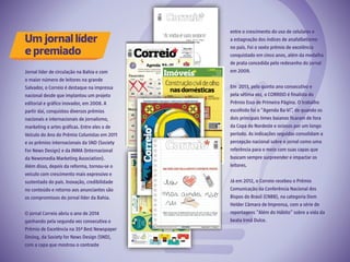 Jornal líder de circulação na Bahia e com
o maior número de leitores na grande
Salvador, o Correio é destaque na impressa
nacional desde que implantou um projeto
editorial e gráfico inovador, em 2008. A
partir daí, conquistou diversos prêmios
nacionais e internacionais de jornalismo,
marketing e artes gráficas. Entre eles o de
Veículo do Ano do Prêmio Colunistas em 2011
e os prêmios internacionais da SND (Society
For News Design) e da INMA (Internacional
da Newsmedia Marketing Association).
Além disso, depois da reforma, tornou-se o
veículo com crescimento mais expressivo e
sustentado do país. Inovação, credibilidade
no conteúdo e retorno aos anunciantes são
os compromissos do jornal líder da Bahia.
 
O jornal Correio abriu o ano de 2014
ganhando pela segunda vez consecutiva o
Prêmio de Excelência na 35ª Best Newspaper
Desing, da Society for News Design (SND),
com a capa que mostrou o contraste
Um jornal líder
e premiado
entre o crescimento do uso de celulares e
a estagnação dos índices de anafalbetismo
no país. Foi o sexto prêmio de excelência
conquistado em cinco anos, além da medalha
de prata concedida pelo redesenho do jornal
em 2009.
 
Em  2013, pelo quinto ano consecutivo e
pela sétima vez, o CORREIO é finalista do
Prêmio Esso de Primeira Página. O trabalho
escolhido foi o “Agenda Ba-Vi”, de quando os
dois principais times baianos ficaram de fora
da Copa do Nordeste e ociosos por um longo
período. As indicações seguidas consolidam a
percepção nacional sobre o jornal como uma
referência para o meio com suas capas que
buscam sempre surpreender e impactar os
leitores.
 
Já em 2012, o Correio recebeu o Prêmio
Comunicação da Conferência Nacional dos
Bispos do Brasil (CNBB), na categoria Dom
Helder Câmara de Imprensa, com a série de
reportagens “Além do Hábito” sobre a vida da
beata Irmã Dulce.
 