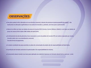 OBSERVAÇÕES
Este plano poderá sofrer alterações em sua estrutura comercial, naturais do processo de aprimoramento do projeto – não
implicando em alterações significativas no seu plano de inserções e, portanto, sem ônus para o patrocinador;
Valores da mídia com base nas tabelas de preços de Janeiro/2015 (Correio, Correio 24Horas e iBahia) e com base nas tabelas de
preços de Janeiro/2014 (rádios CBN) válidos até abril/2015;
Ao fechamento da cota de patrocínio, faz-se necessário o envio de pedidos de inserção (PI) com valores separados por veículo.
Consulte rateio com o seu atendimento comercial;
Consulte forma de pagamento;
A criação e produção das peças previstas no plano de comunicação do projeto são de responsabilidade da Rede Bahia;
A produção dos formatos exclusivos do patrocinador é de responsabilidade do mesmo;
O anunciante deverá remeter sua marca para aplicação nos materiais impressos em formato vetorial (cdr ou eps) por e-mail.
 