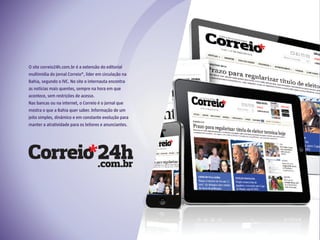 O site correio24h.com.br é a extensão do editorial
multimídia do jornal Correio*, líder em circulação na
Bahia, segundo o IVC. No site o internauta encontra
as notícias mais quentes, sempre na hora em que
acontece, sem restrições de acesso.
Nas bancas ou na internet, o Correio é o jornal que
mostra o que a Bahia quer saber. Informação de um
jeito simples, dinâmico e em constante evolução para
manter a atratividade para os leitores e anunciantes.
 