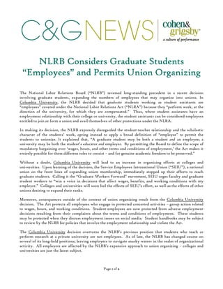 C&GNEWS
Page 1111 of 2222
NLRBNLRBNLRBNLRB Considers Graduate StudentsConsiders Graduate StudentsConsiders Graduate StudentsConsiders Graduate Students
“Employees” and Permits Union Organizing“Employees” and Permits Union Organizing“Employees” and Permits Union Organizing“Employees” and Permits Union Organizing
The National Labor Relations Board (“NLRB”) reversed long-standing precedent in a recent decision
involving graduate students, expanding the numbers of employees that may organize into unions. In
Columbia University, the NLRB decided that graduate students working as student assistants are
“employees” covered under the National Labor Relations Act (“NLRA”) because they “perform work, at the
direction of the university, for which they are compensated.” Thus, where student assistants have an
employment relationship with their college or university, the student assistants can be considered employees
entitled to join or form a union and avail themselves of other protections under the NLRA.
In making its decision, the NLRB expressly disregarded the student-teacher relationship and the scholastic
character of the students’ work, opting instead to apply a broad definition of “employee” to permit the
students to unionize. It explained that, “A graduate student may be both a student and an employee; a
university may be both the student’s educator and employer. By permitting the Board to define the scope of
mandatory bargaining over ‘wages, hours, and other terms and conditions of employment,’ the Act makes it
entirely possible for these different roles to coexist – and for genuine academic freedom to be preserved.”
Without a doubt, Columbia University will lead to an increase in organizing efforts at colleges and
universities. Upon learning of the decision, the Service Employees International Union (“SEIU”), a national
union on the front lines of expanding union membership, immediately stepped up their efforts to reach
graduate students. Calling it the “Graduate Workers Forward” movement, SEIU urges faculty and graduate
student workers to “win a voice in decisions that affect wages, benefits, and working conditions with my
employer.” Colleges and universities will soon feel the effects of SEIU’s effort, as well as the efforts of other
unions desiring to expand their ranks.
Moreover, consequences outside of the context of union organizing result from the Columbia University
decision. The Act protects all employees who engage in protected concerted activities – group action related
to wages, hours, and working conditions. Student-employees are now protected from adverse employment
decisions resulting from their complaints about the terms and conditions of employment. These students
may be protected when they discuss employment issues on social media. Student handbooks may be subject
to review by the NLRB for policies that involve the employment relationship and violate the Act.
The Columbia University decision overturns the NLRB’s previous position that students who teach or
perform research at a private university are not employees. As of late, the NLRB has changed course on
several of its long-held positions, leaving employers to navigate murky waters in the realm of organizational
activity. All employers are affected by the NLRB’s expansive approach to union organizing – colleges and
universities are just the latest subject.
 