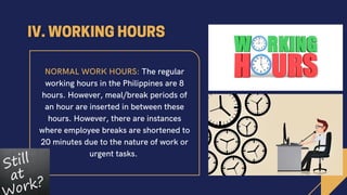 NORMAL WORK HOURS: The regular
working hours in the Philippines are 8
hours. However, meal/break periods of
an hour are inserted in between these
hours. However, there are instances
where employee breaks are shortened to
20 minutes due to the nature of work or
urgent tasks.
 
