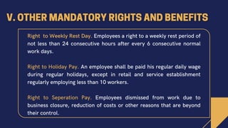 Right to Weekly Rest Day. Employees a right to a weekly rest period of
not less than 24 consecutive hours after every 6 consecutive normal
work days.
Right to Holiday Pay. An employee shall be paid his regular daily wage
during regular holidays, except in retail and service establishment
regularly employing less than 10 workers.
Right to Seperation Pay. Employees dismissed from work due to
business closure, reduction of costs or other reasons that are beyond
their control.
 
